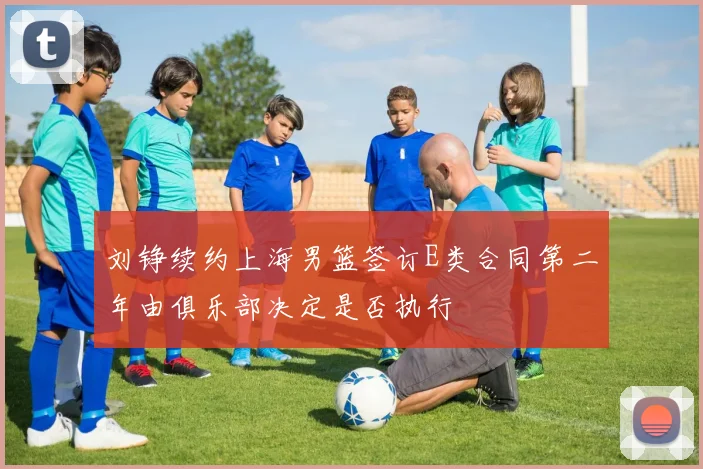 刘铮续约上海男篮签订E类合同第二年由俱乐部决定是否执行