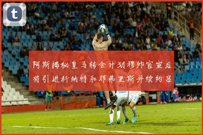 阿斯揭秘皇马转会计划穆帅官宣后将引进科纳特和邓弗里斯并续约吕迪格
